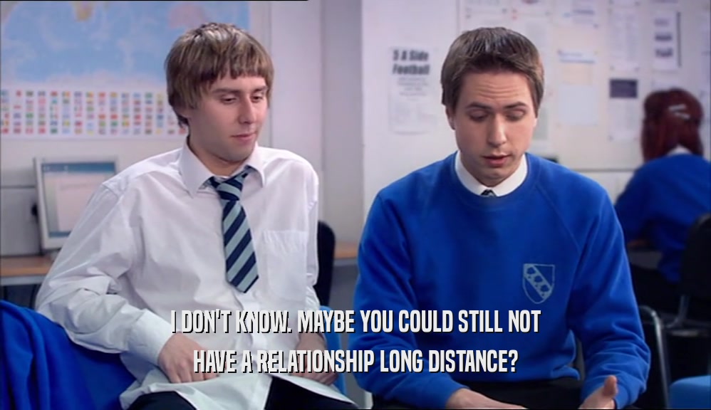 I DON'T KNOW. MAYBE YOU COULD STILL NOT HAVE A RELATIONSHIP LONG DISTANCE? 