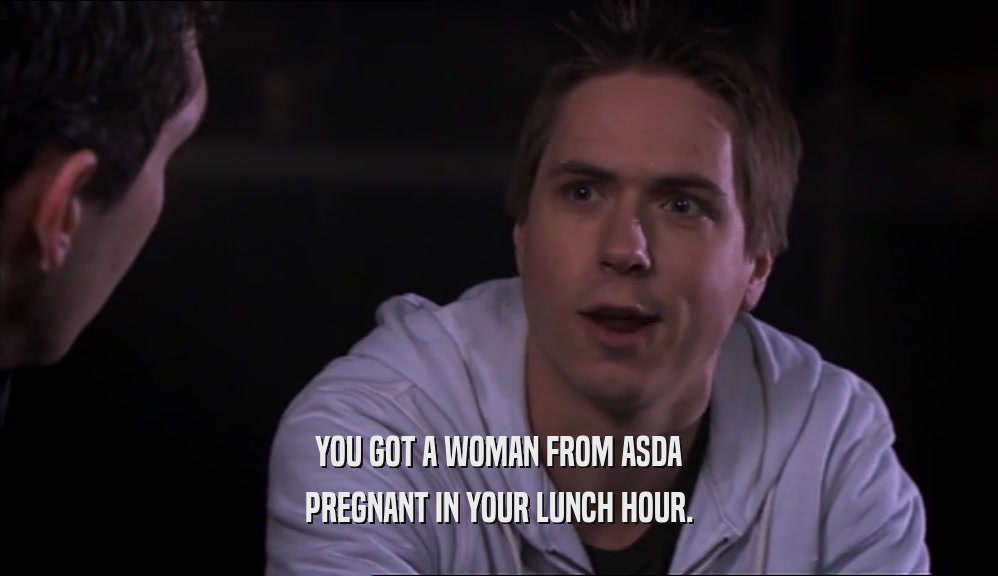 YOU GOT A WOMAN FROM ASDA PREGNANT IN YOUR LUNCH HOUR. 
