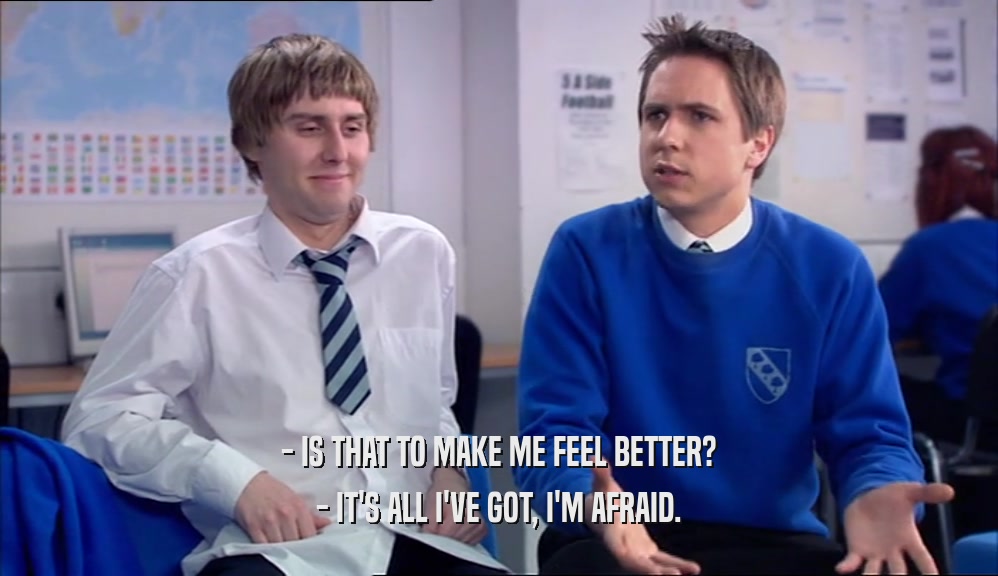 - IS THAT TO MAKE ME FEEL BETTER? - IT'S ALL I'VE GOT, I'M AFRAID. 