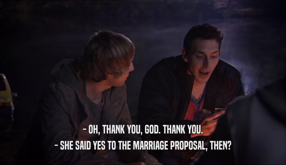 - OH, THANK YOU, GOD. THANK YOU.
 - SHE SAID YES TO THE MARRIAGE PROPOSAL, THEN?
 