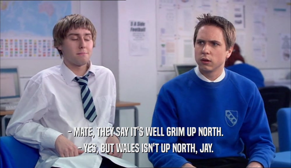 - MATE, THEY SAY IT'S WELL GRIM UP NORTH.
 - YES, BUT WALES ISN'T UP NORTH, JAY.
 