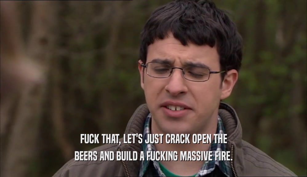 FUCK THAT, LET'S JUST CRACK OPEN THE
 BEERS AND BUILD A FUCKING MASSIVE FIRE.
 