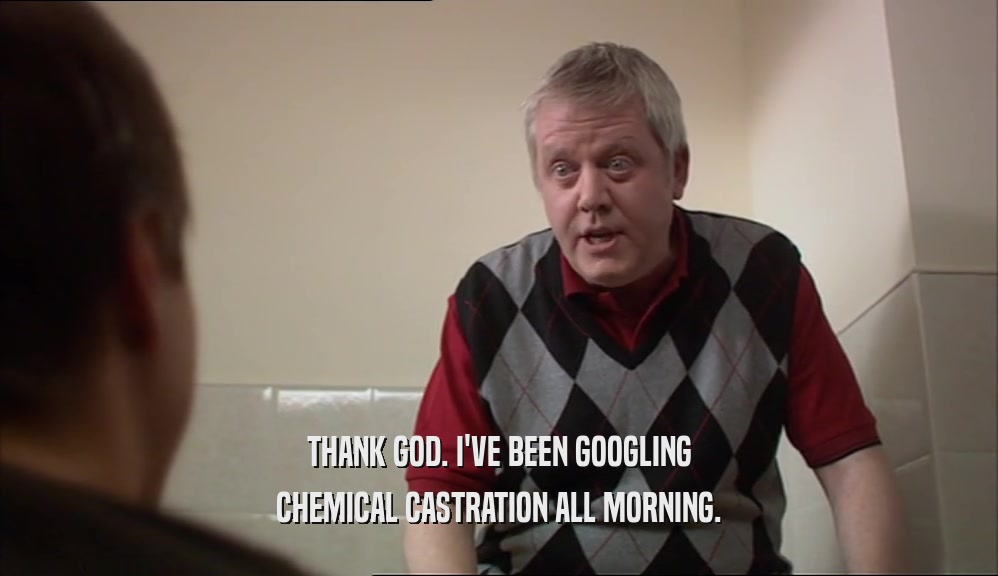 THANK GOD. I'VE BEEN GOOGLING
 CHEMICAL CASTRATION ALL MORNING.
 