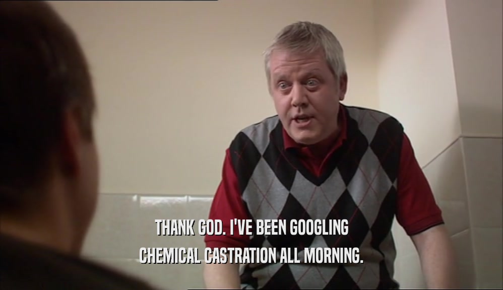 THANK GOD. I'VE BEEN GOOGLING CHEMICAL CASTRATION ALL MORNING. 