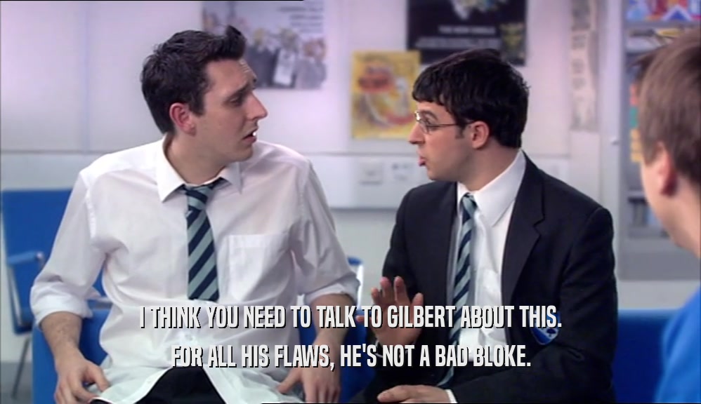 I THINK YOU NEED TO TALK TO GILBERT ABOUT THIS.
 FOR ALL HIS FLAWS, HE'S NOT A BAD BLOKE.
 
