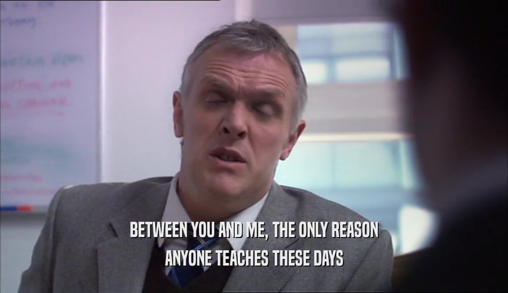 BETWEEN YOU AND ME, THE ONLY REASON ANYONE TEACHES THESE DAYS 