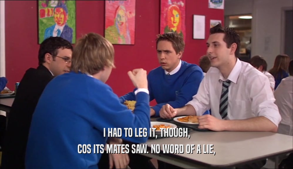 I HAD TO LEG IT, THOUGH, COS ITS MATES SAW. NO WORD OF A LIE, 