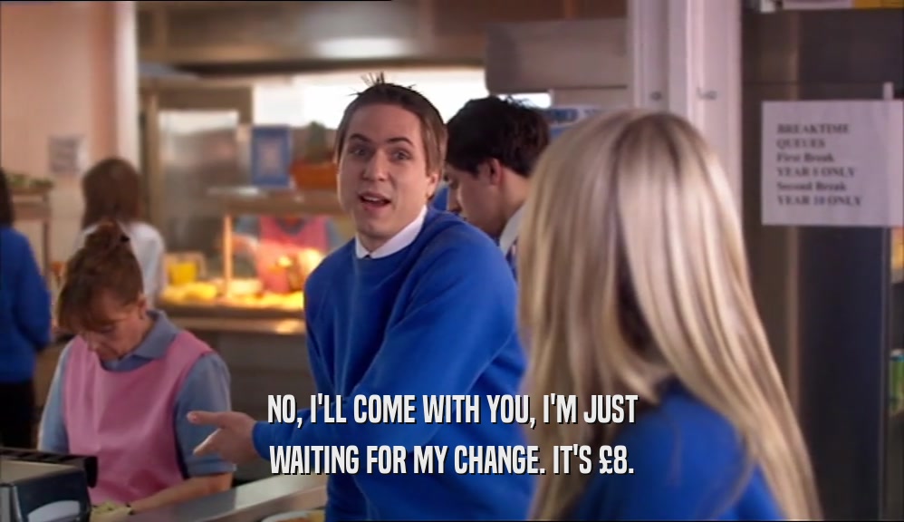 NO, I'LL COME WITH YOU, I'M JUST WAITING FOR MY CHANGE. IT'S £8. 