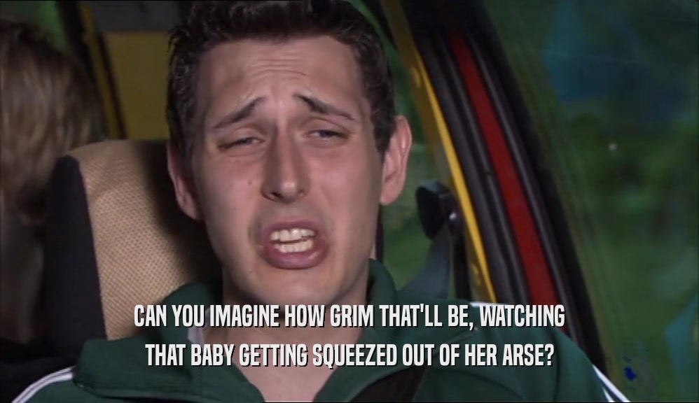 CAN YOU IMAGINE HOW GRIM THAT'LL BE, WATCHING THAT BABY GETTING SQUEEZED OUT OF HER ARSE? 