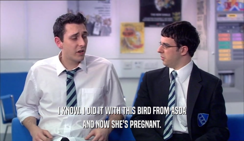 I KNOW. I DID IT WITH THIS BIRD FROM ASDA AND NOW SHE'S PREGNANT. 