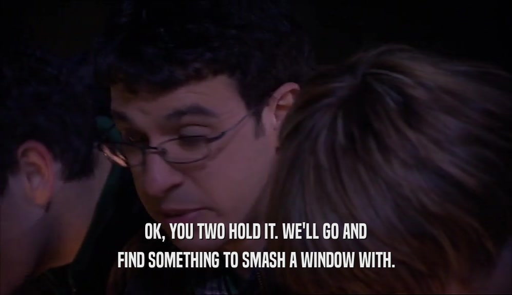 OK, YOU TWO HOLD IT. WE'LL GO AND FIND SOMETHING TO SMASH A WINDOW WITH. 