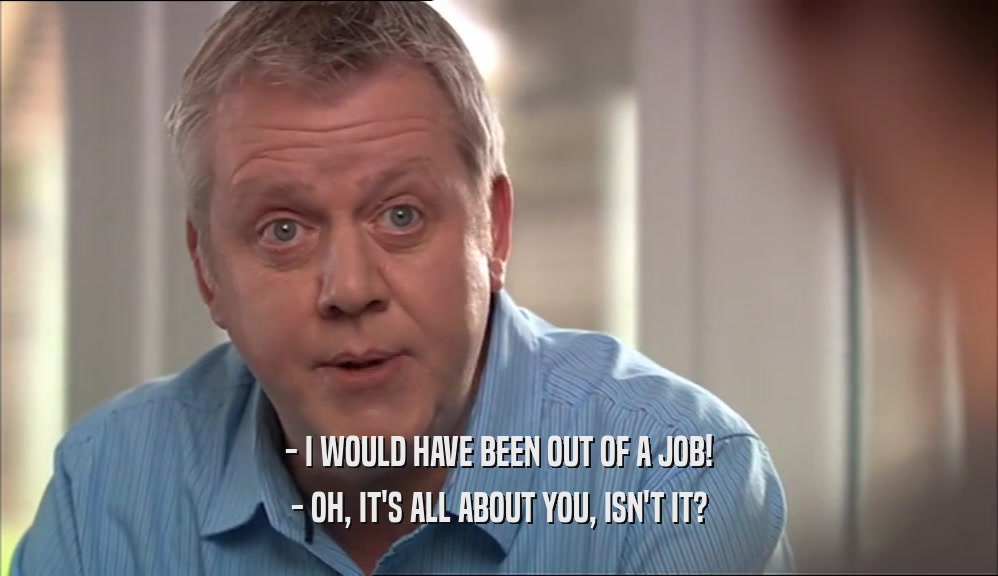 - I WOULD HAVE BEEN OUT OF A JOB! - OH, IT'S ALL ABOUT YOU, ISN'T IT? 