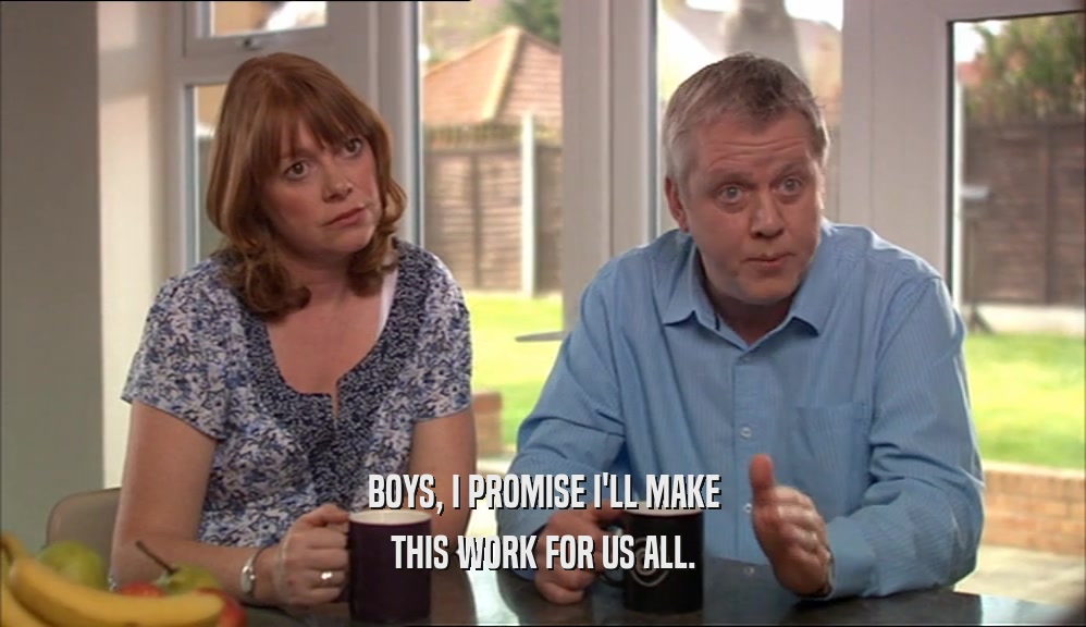 BOYS, I PROMISE I'LL MAKE THIS WORK FOR US ALL. 