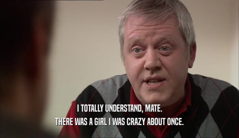 I TOTALLY UNDERSTAND, MATE. THERE WAS A GIRL I WAS CRAZY ABOUT ONCE. 