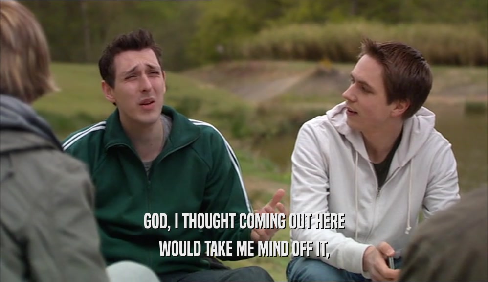 GOD, I THOUGHT COMING OUT HERE WOULD TAKE ME MIND OFF IT, 