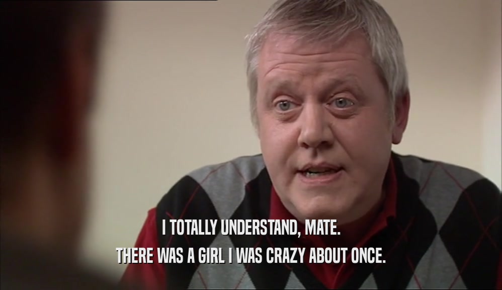 I TOTALLY UNDERSTAND, MATE. THERE WAS A GIRL I WAS CRAZY ABOUT ONCE. 