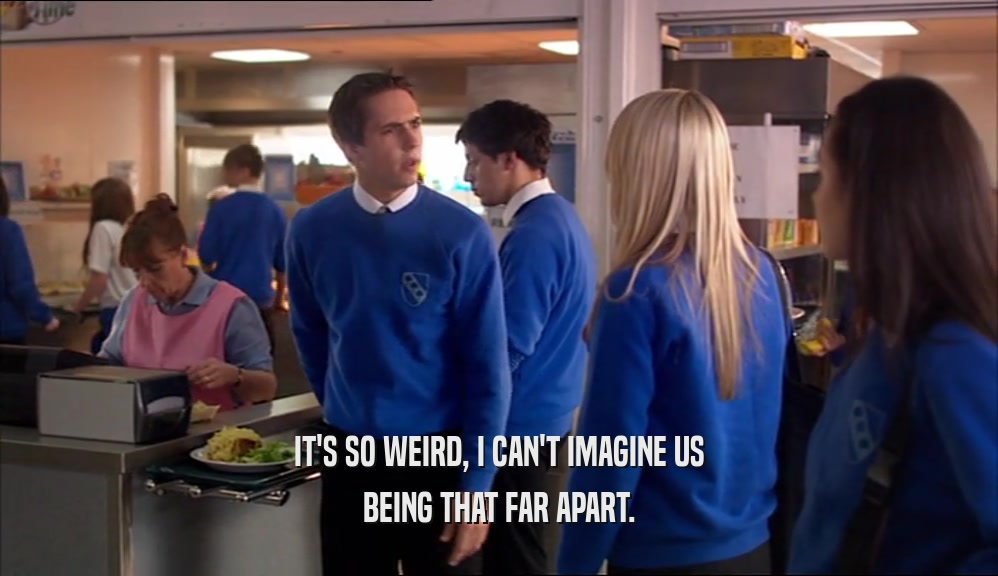 IT'S SO WEIRD, I CAN'T IMAGINE US BEING THAT FAR APART. 