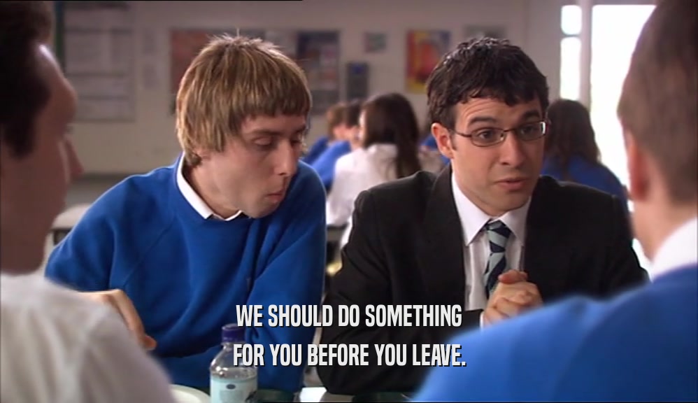 WE SHOULD DO SOMETHING FOR YOU BEFORE YOU LEAVE. 
