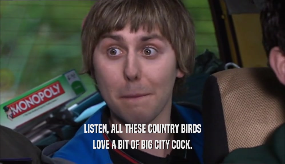 LISTEN, ALL THESE COUNTRY BIRDS LOVE A BIT OF BIG CITY COCK. 