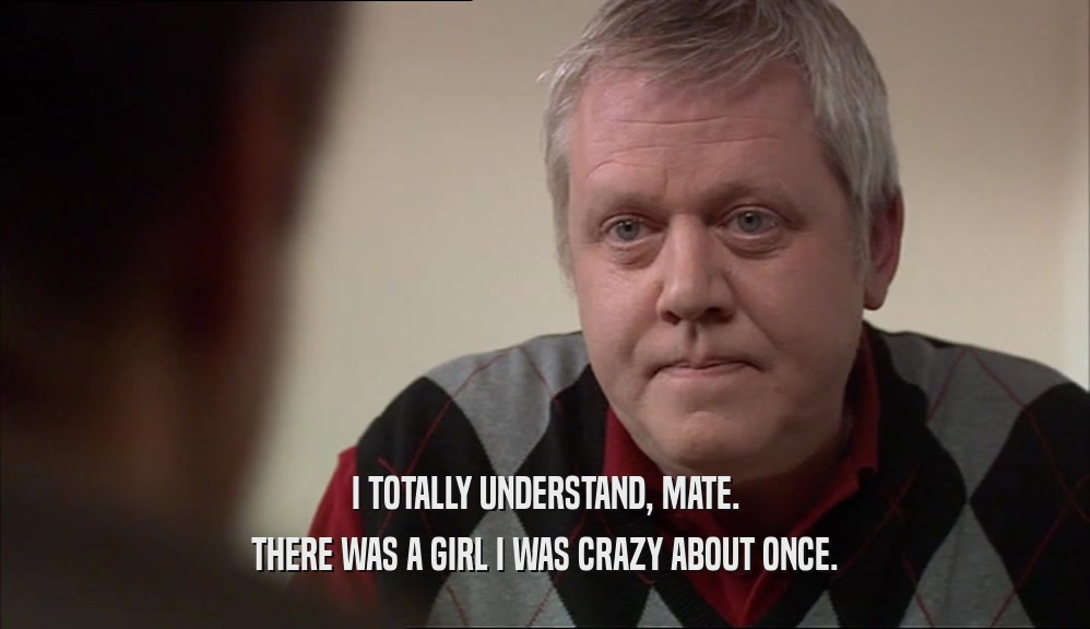 I TOTALLY UNDERSTAND, MATE. THERE WAS A GIRL I WAS CRAZY ABOUT ONCE. 