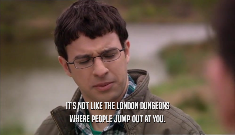 IT'S NOT LIKE THE LONDON DUNGEONS
 WHERE PEOPLE JUMP OUT AT YOU.
 