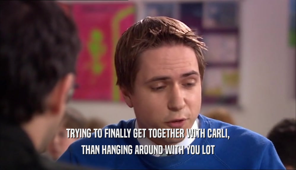 TRYING TO FINALLY GET TOGETHER WITH CARLI,
 THAN HANGING AROUND WITH YOU LOT
 