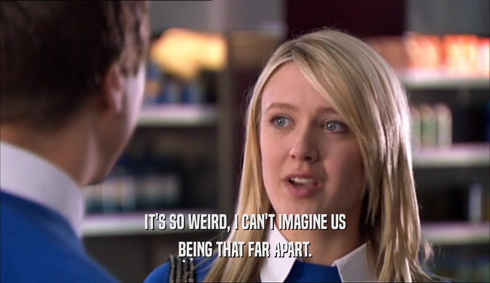 IT'S SO WEIRD, I CAN'T IMAGINE US BEING THAT FAR APART. 