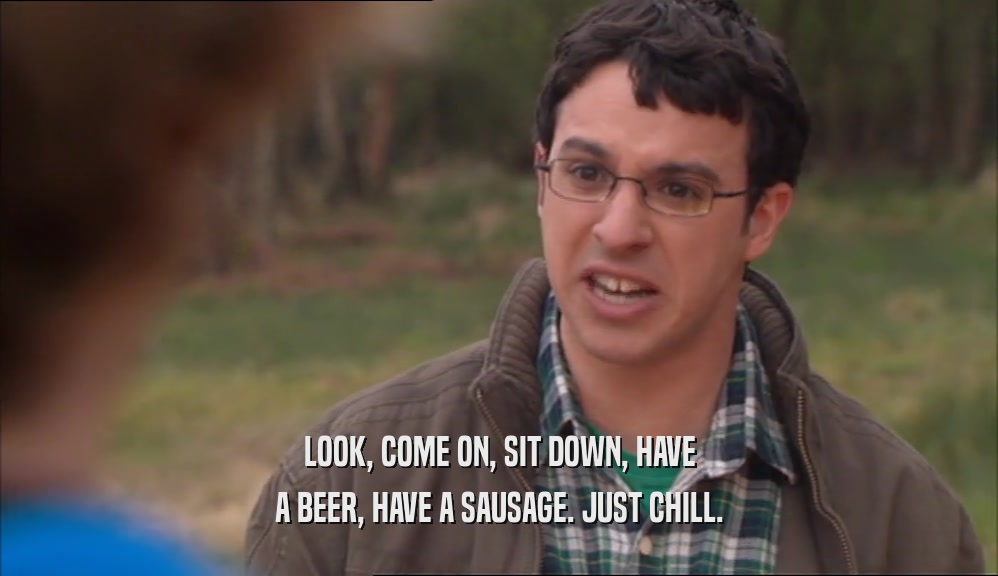 LOOK, COME ON, SIT DOWN, HAVE A BEER, HAVE A SAUSAGE. JUST CHILL. 