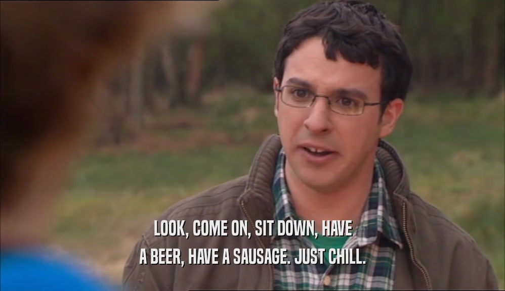 LOOK, COME ON, SIT DOWN, HAVE A BEER, HAVE A SAUSAGE. JUST CHILL. 