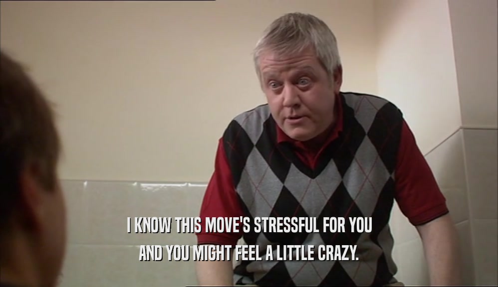 I KNOW THIS MOVE'S STRESSFUL FOR YOU AND YOU MIGHT FEEL A LITTLE CRAZY. 
