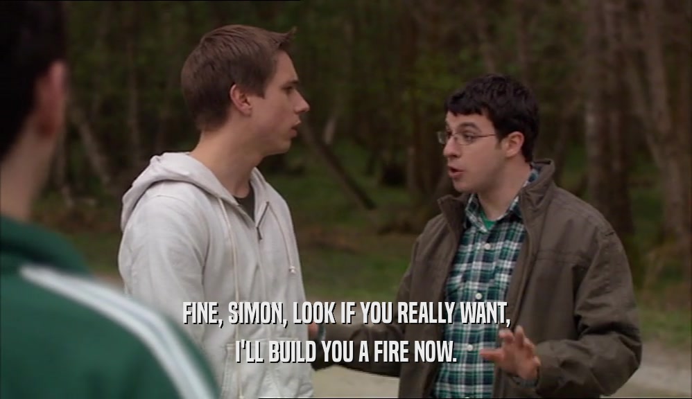 FINE, SIMON, LOOK IF YOU REALLY WANT,
 I'LL BUILD YOU A FIRE NOW.
 