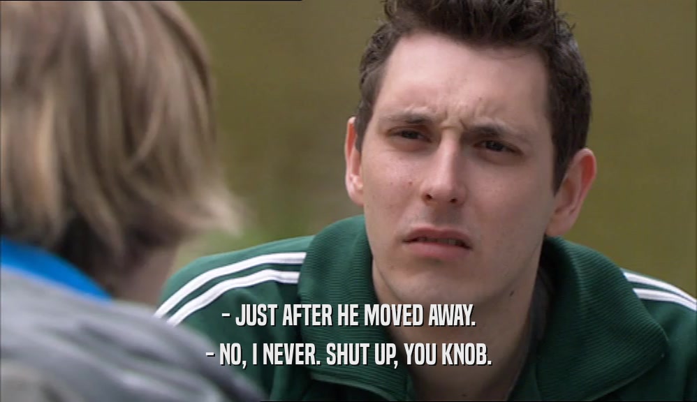 - JUST AFTER HE MOVED AWAY. - NO, I NEVER. SHUT UP, YOU KNOB. 