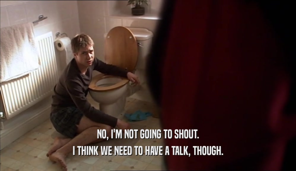 NO, I'M NOT GOING TO SHOUT. I THINK WE NEED TO HAVE A TALK, THOUGH. 