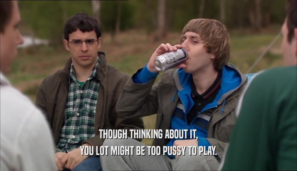THOUGH THINKING ABOUT IT, YOU LOT MIGHT BE TOO PUSSY TO PLAY. 