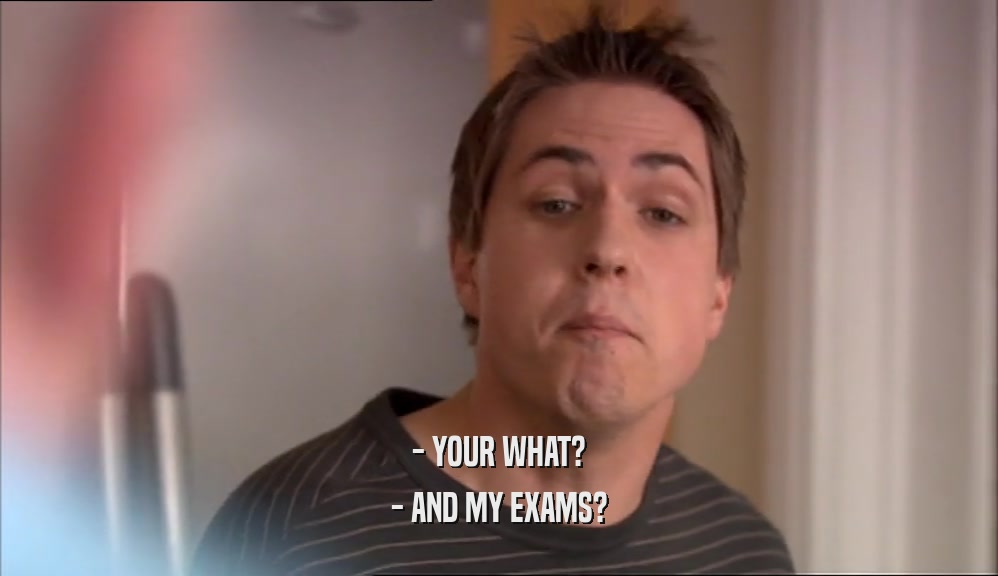 - YOUR WHAT? - AND MY EXAMS? 