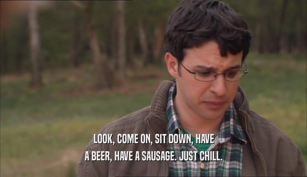 LOOK, COME ON, SIT DOWN, HAVE A BEER, HAVE A SAUSAGE. JUST CHILL. 