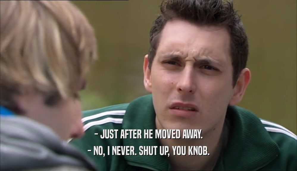 - JUST AFTER HE MOVED AWAY. - NO, I NEVER. SHUT UP, YOU KNOB. 
