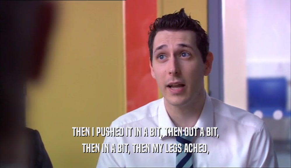 THEN I PUSHED IT IN A BIT, THEN OUT A BIT, THEN IN A BIT, THEN MY LEGS ACHED, 