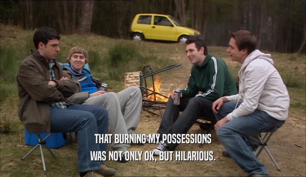 THAT BURNING MY POSSESSIONS
 WAS NOT ONLY OK, BUT HILARIOUS.
 