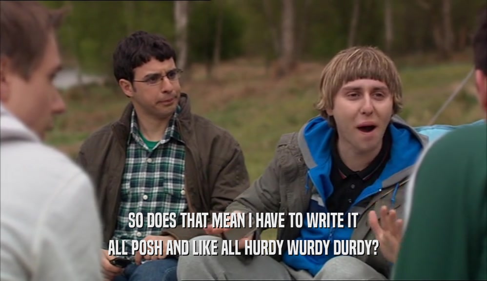 SO DOES THAT MEAN I HAVE TO WRITE IT ALL POSH AND LIKE ALL HURDY WURDY DURDY? 