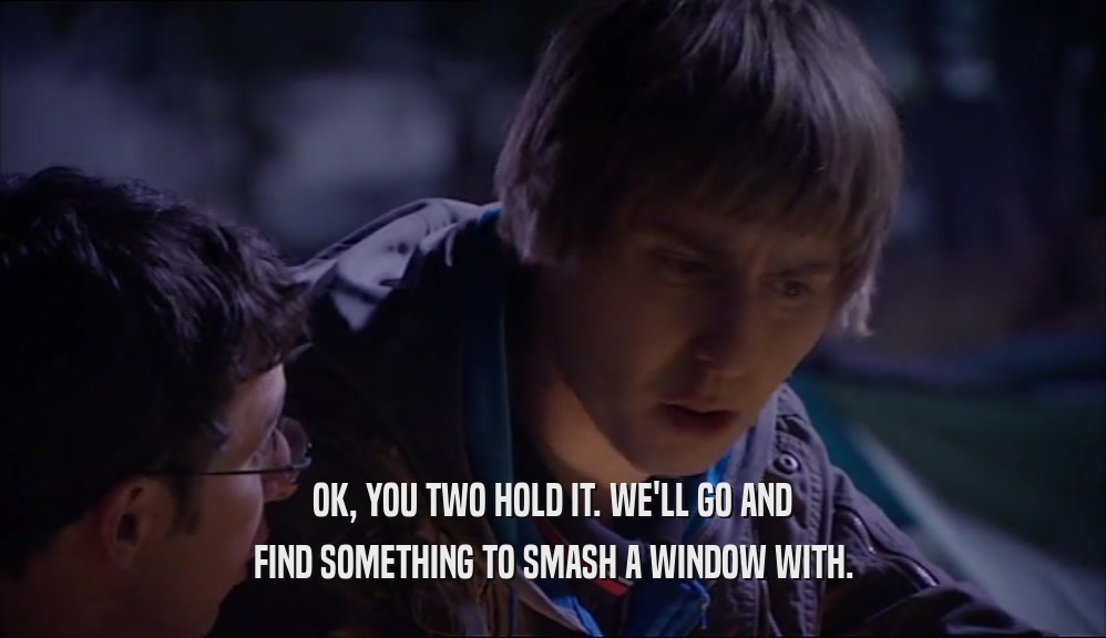 OK, YOU TWO HOLD IT. WE'LL GO AND FIND SOMETHING TO SMASH A WINDOW WITH. 