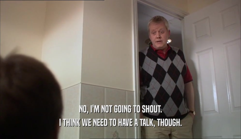 NO, I'M NOT GOING TO SHOUT. I THINK WE NEED TO HAVE A TALK, THOUGH. 