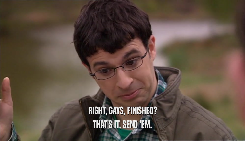 RIGHT, GAYS, FINISHED? THAT'S IT, SEND 'EM. 
