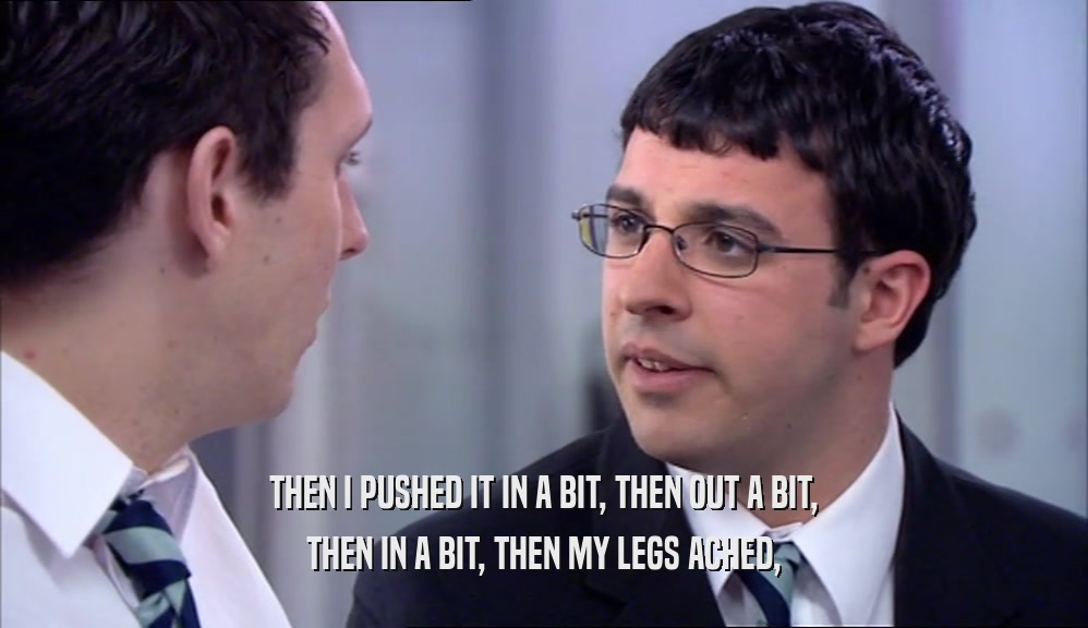 THEN I PUSHED IT IN A BIT, THEN OUT A BIT, THEN IN A BIT, THEN MY LEGS ACHED, 