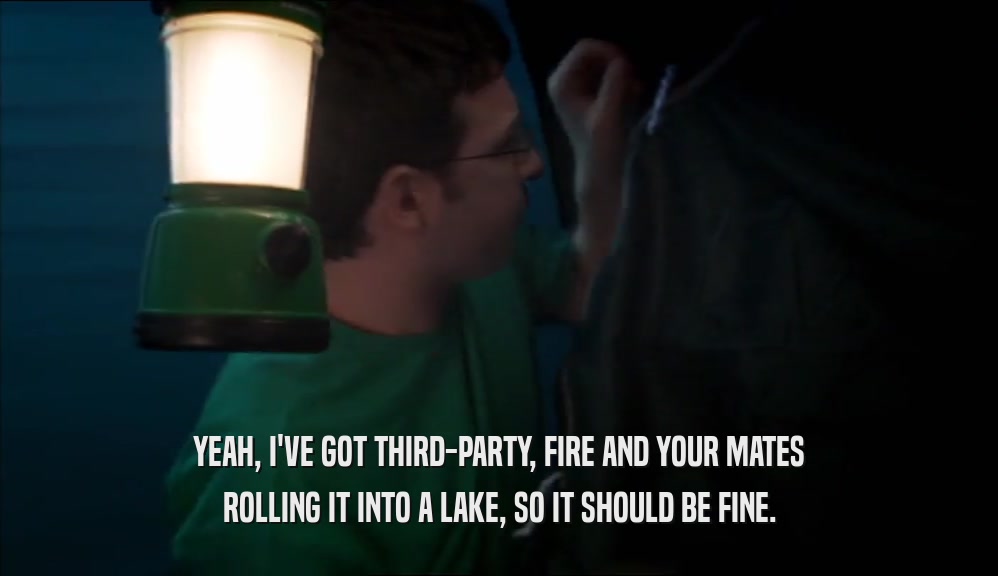 YEAH, I'VE GOT THIRD-PARTY, FIRE AND YOUR MATES ROLLING IT INTO A LAKE, SO IT SHOULD BE FINE. 