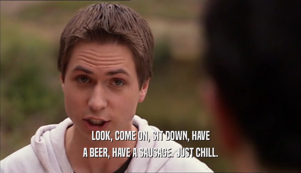 LOOK, COME ON, SIT DOWN, HAVE A BEER, HAVE A SAUSAGE. JUST CHILL. 