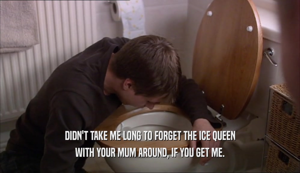 DIDN'T TAKE ME LONG TO FORGET THE ICE QUEEN WITH YOUR MUM AROUND, IF YOU GET ME. 