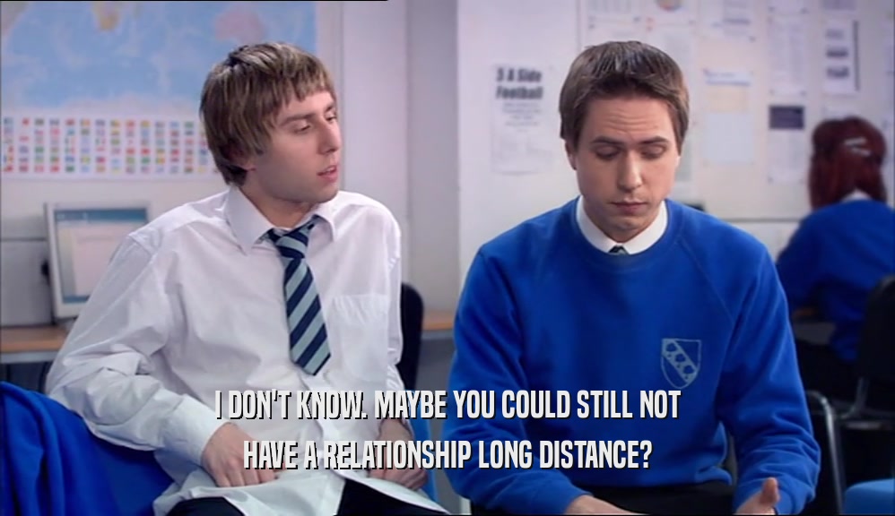 I DON'T KNOW. MAYBE YOU COULD STILL NOT HAVE A RELATIONSHIP LONG DISTANCE? 