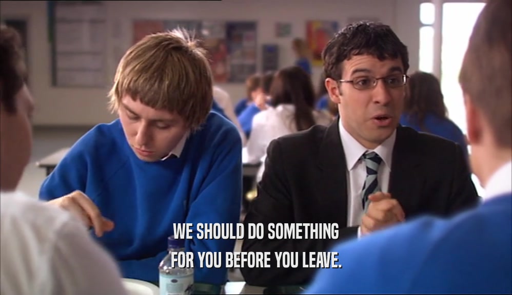 WE SHOULD DO SOMETHING FOR YOU BEFORE YOU LEAVE. 