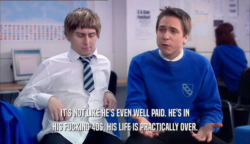 IT'S NOT LIKE HE'S EVEN WELL PAID. HE'S IN HIS FUCKING 40S, HIS LIFE IS PRACTICALLY OVER. 